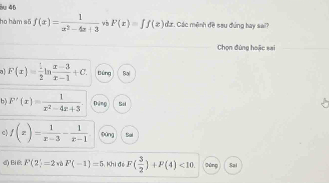 âu 46
ho hàm số f(x)= 1/x^2-4x+3  và F(x)=∈t f(x)dx :. Các mệnh đề sau đúng hay sai?
Chọn đúng hoặc sai
a) F(x)= 1/2 ln  (x-3)/x-1 +C. Đúng Sai
b) F'(x)= 1/x^2-4x+3  Đúng Sai
c) f(x)= 1/x-3 - 1/x-1  Đúng Sai
d) Biết F(2)=2 và F(-1)=5 , Khi đó F( 3/2 )+F(4)<10</tex>. Dúng Sal