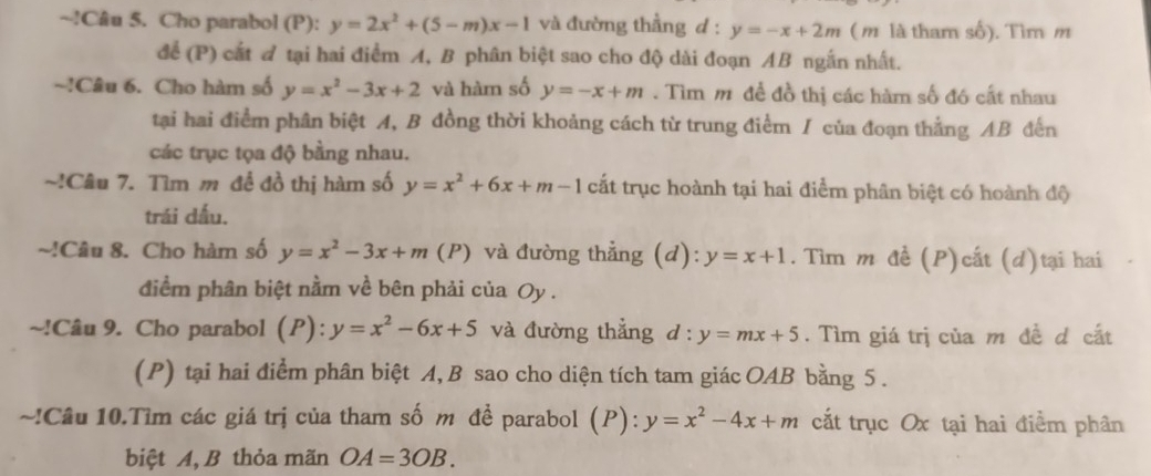 !Câu 5. Cho parabol (P): y=2x^2+(5-m)x-1 và đường thẳng d:y=-x+2m ( m là tham số). Tìm m 
để (P) cắt đ tại hai điểm A, B phân biệt sao cho độ dài đoạn AB ngắn nhất. 
~!Câu 6. Cho hàm số y=x^2-3x+2 và hàm số y=-x+m. Tìm m để đồ thị các hàm số đó cất nhau 
tạai hai điểm phân biệt A, B đồng thời khoảng cách từ trung điểm / của đoạn thẳng AB đến 
các trục tọa độ bằng nhau. 
~!Câu 7. Tìm m đề đồ thị hàm số y=x^2+6x+m-1 cắt trục hoành tại hai điểm phân biệt có hoành độ 
trái dấu. 
~!Câu 8. Cho hàm số y=x^2-3x+m( (P) và đường thẳng (d): y=x+1. Tìm m đề (P)cất (d)tại hai 
điểm phân biệt nằm về bên phải của Oy. 
~!Câu 9. Cho parabol (P): y=x^2-6x+5 và đường thẳng d:y=mx+5. Tìm giá trị của m đề d cất 
(P) tại hai điểm phân biệt A, B sao cho diện tích tam giác OAB bằng 5. 
~!Câu 10.Tìm các giá trị của tham số m đề parabol (P): y=x^2-4x+m cắt trục Ox tại hai điểm phân 
biệt A, B thỏa mãn OA=3OB.