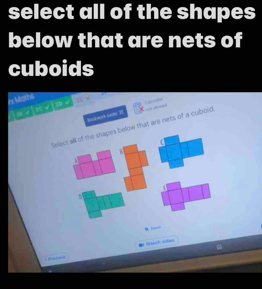 select all of the shapes
below that are nets of
cuboids
x Maths
2EX 
1 √ 20 v 20
Calculatór
Bookwark code. 2E not slowed
Select all of the shapes below that are nets of a cuboid
B
A
E
o
QZsom
* Watch video
< Prenos