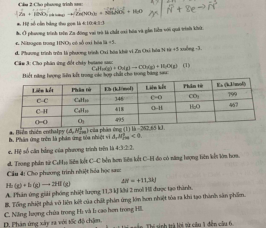 Cho phương trình sau:
Zn+HNO_3 (rất loang to Zn(NO_3)_2+NH_4NO_3^(2+H_2)O
a. Hệ số cần bằng thu gọn là 4:10:4:1:3
b. Ở phương trình trên Zn đóng vai trò là chất oxi hóa và gắn liền với quá trình khử.
c. Nitrogen trong HNO_3 có số oxi hóa 1a+5.
d. Phương trình trên là phương trình Oxi hóa khử vì Zn Oxi hóa N từ +5 xuống -3.
Câu 3: Cho phản ứng đốt cháy butane sau: (1)
C_4H_10(g)+O_2(g)to CO_2(g)+H_2O(g)
Biết năng lượng liên kết trong các hợp chất cho trong bảng sau:
a. Biến thiên enthalpy (△ _rH_(298)^0) của phản ứn
b. Phản ứng trên là phản ứng tỏa nhiệt vì △ _rH_(298)^0<0.
c. Hệ số cân bằng của phương trình trên là 4:3:2:2.
d. Trong phân tử C_4H_10 liên kết ( - C bền hơn liên kết C-H do có năng lượng liên kết lớn hơn.
Câu 4: Cho phương trình nhiệt hóa học sau:
H_2(g)+I_2(g)to 2HI(g)
△ H=+11,3kJ
A. Phản ứng giải phóng nhiệt lượng 11,3 kJ khi 2 mol HI được tạo thành.
B. Tổng nhiệt phá vỡ liên kết của chất phản ứng lớn hơn nhiệt tỏa ra khi tạo thành sản phẩm.
C. Năng lượng chứa trong H₂ và I₂ cao hơn trong HI.
D. Phản ứng xảy ra với tốc độ chậm.
n Thí sinh trả lời từ câu 1 đến câu 6.