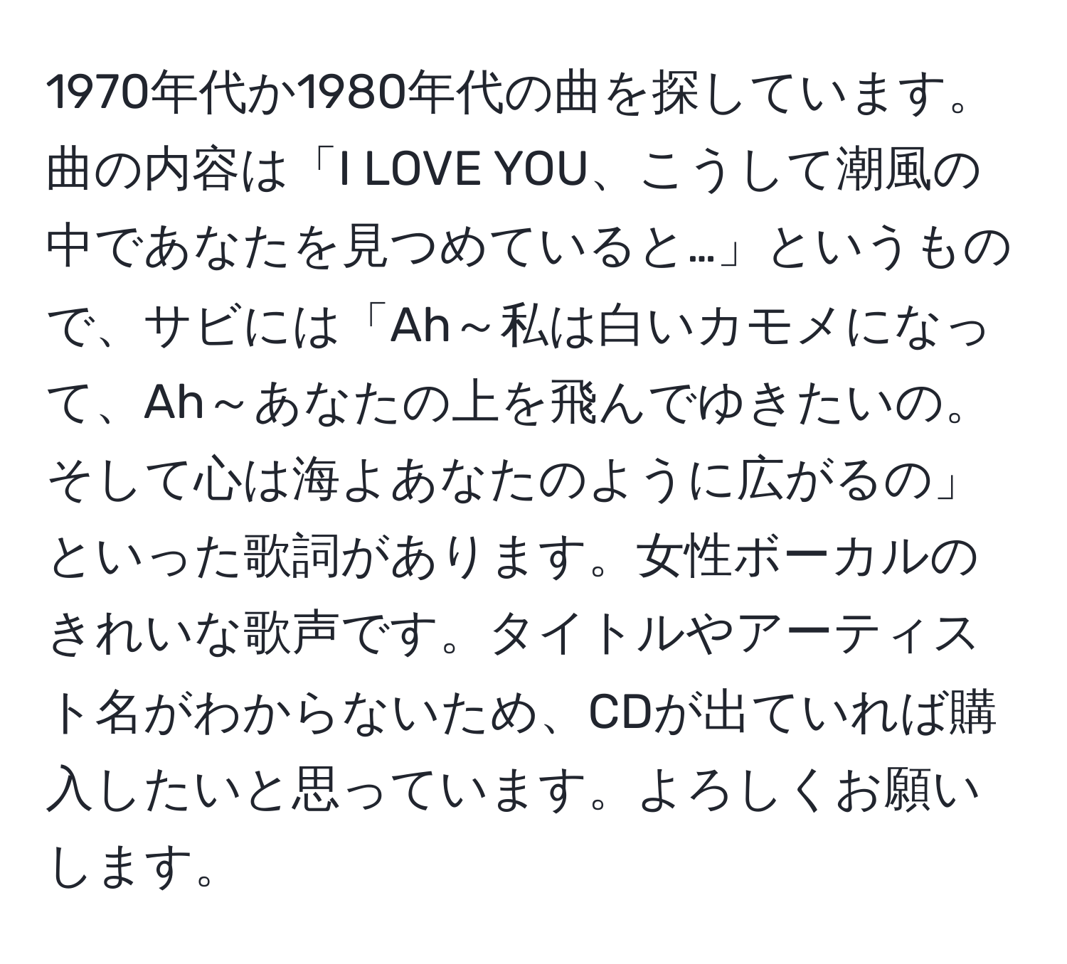 1970年代か1980年代の曲を探しています。曲の内容は「I LOVE YOU、こうして潮風の中であなたを見つめていると…」というもので、サビには「Ah～私は白いカモメになって、Ah～あなたの上を飛んでゆきたいの。そして心は海よあなたのように広がるの」といった歌詞があります。女性ボーカルのきれいな歌声です。タイトルやアーティスト名がわからないため、CDが出ていれば購入したいと思っています。よろしくお願いします。