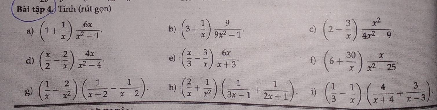 Bài tập 4 Tính (rút gọn) 
a) (1+ 1/x ) 6x/x^2-1 . (3+ 1/x ) 9/9x^2-1 . c) (2- 3/x ) x^2/4x^2-9 . 
b) 
e) 
d) ( x/2 - 2/x ) 4x/x^2-4 . ( x/3 - 3/x ) 6x/x+3 . (6+ 30/x ) x/x^2-25 . 
f) 
g) ( 1/x + 2/x^2 )( 1/x+2 - 1/x-2 ). h) ( 2/x + 1/x^2 )( 1/3x-1 + 1/2x+1 ). i) ( 1/3 - 1/x )( 4/x+4 + 3/x-3 ).