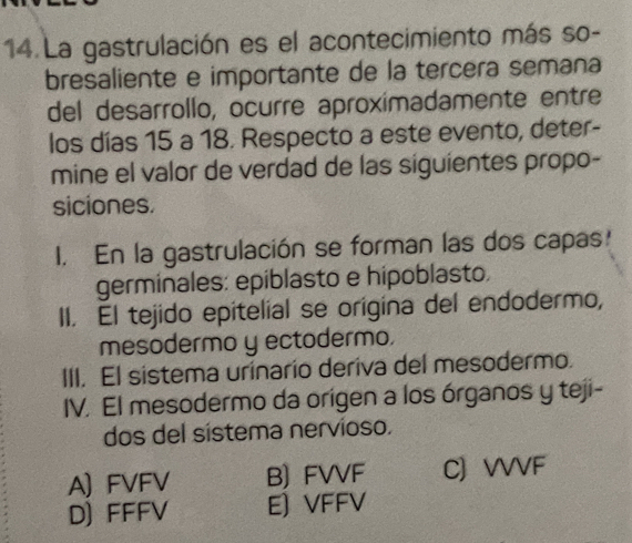 La gastrulación es el acontecimiento más so-
bresaliente e importante de la tercera semana
del desarrollo, ocurre aproximadamente entre
los días 15 a 18. Respecto a este evento, deter-
mine el valor de verdad de las siguientes propo-
siciones.
I. En la gastrulación se forman las dos capas!
germinales: epiblasto e hipoblasto.
II. El tejido epitelial se origina del endodermo,
mesodermo y ectodermo.
III. El sistema urinario deriva del mesodermo.
IV. El mesodermo da orígen a los órganos y teji-
dos del sistema nervioso.
A) FVFV B) FVVF C) VVVF
D) FFFV E) VFFV