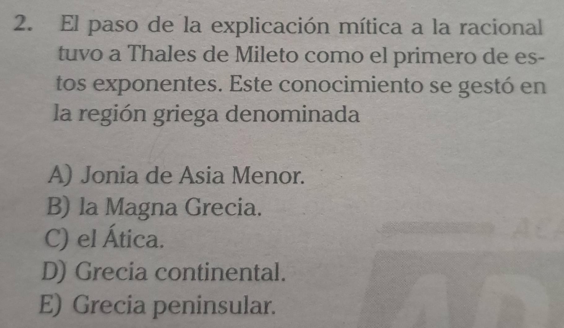 El paso de la explicación mítica a la racional
tuvo a Thales de Mileto como el primero de es-
tos exponentes. Este conocimiento se gestó en
la región griega denominada
A) Jonia de Asia Menor.
B) la Magna Grecia.
C) el Ática.
D) Grecia continental.
E) Grecia peninsular.