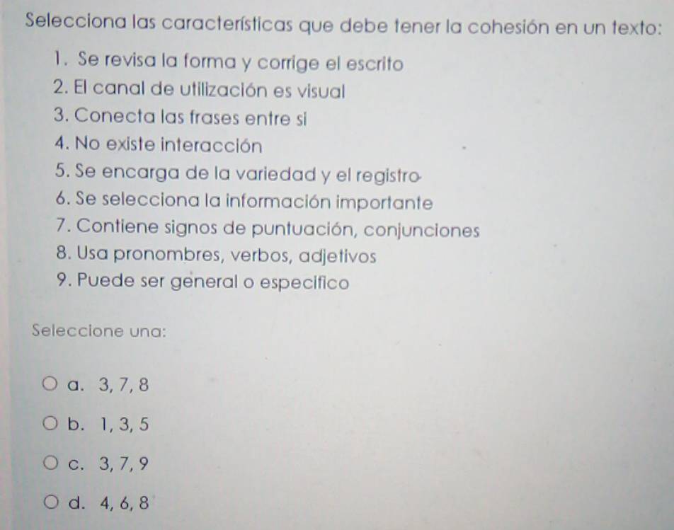 Selecciona las características que debe tener la cohesión en un texto:
1. Se revisa la forma y corrige el escrito
2. El canal de utilización es visual
3. Conecta las frases entre si
4. No existe interacción
5. Se encarga de la variedad y el registro
6. Se selecciona la información importante
7. Contiene signos de puntuación, conjunciones
8. Usa pronombres, verbos, adjetivos
9. Puede ser general o especifico
Seleccione una:
a. 3, 7, 8
b. 1, 3, 5
c. 3, 7, 9
d. 4, 6, 8