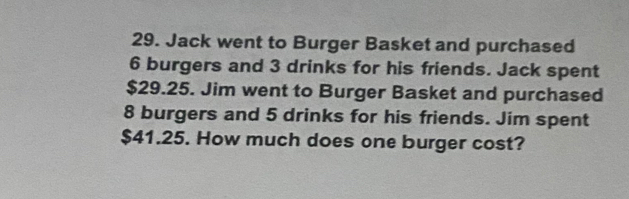 Jack went to Burger Basket and purchased
6 burgers and 3 drinks for his friends. Jack spent
$29.25. Jim went to Burger Basket and purchased
8 burgers and 5 drinks for his friends. Jim spent
$41.25. How much does one burger cost?