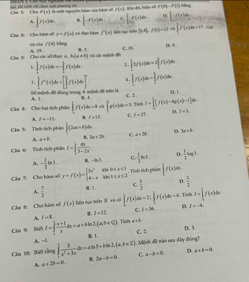 PHAN I. Cầu trác nghiệm với nh
hỏi, thí sinh chỉ chọn một phương án.
Câu 1: Cho F(x) là một nguyên hàm của hàm số f(x). Khi đó, hiệu số F(0)-F(1) bảng
A. ∈tlimits _0^(1f(x)dx. B. ∈tlimits _0^1-F(x)dx C. ∈t _1^1-F(x)dx. D. ∈t -f(x)dx=
Câu 2: Cho hàm số y=f(x) có đạo hàm f'(x) liên tục trên [1,4],f(1)=12 và ∈tlimits _1^4f^+)(x)dx=17. Giả
trị cùa f(4) bằng
A. 29 . B. 5 . C. 19 . D. 9 .
Câu 3: Cho các số thực a , b,(a!= b) và các mệnh đề:
1. ∈tlimits _a^(bf(x)dx=-∈tlimits _b^af(x)dx.
2. ∈tlimits _a^b2f(x)dx=2∈tlimits _a^af(x)dx.
3. ∈tlimits _a^bf^2)(x)dx=[∈tlimits _a^(bf(x)dx]^2). 4. ∈tlimits _a^(bf(x)dx=∈tlimits _a^bf(u)du.
Số mệnh đề đúng trong 4 mệnh đề trên là
A. 3 . B.4 . C. 2 . D. 1.
Câu 4: Cho hai tích phân ∈tlimits _(-2)^5f(x)dx=8 và ∈tlimits _5^(-2)g(x)dx=3.. Tính I=∈tlimits _(-2)^1[f(x)-4g(x)-1]dx.
A. I=-11. B. I=13. C. I=27. D. I=3.
Câu 5: Tính tích phân ∈tlimits _1^2(2ax+b)dx.
A. a+b. B. 3a+2b. C. a+2b. D. 3a+b.
Câu 6: Tính tích phân I=∈tlimits _0^1frac dx)3-2x.
A. - 1/2 ln 3. B, - ln 3 . C.  1/2 ln 3. D.  1/2 log 3.
Câu 7: Cho hàm số y=f(x)=beginarrayl 3x^2khi0≤ x≤ 1 4-xkhi1≤ x≤ 2endarray.. Tính tích phân ∈tlimits _0^(2f(x)dx.
B. 1. C. frac 5)2. D.  3/2 .
A.  7/2 .
Câu 8: Cho hàm số f(x) liên tục trên R và có ∈tlimits _0^(1f(x)dx=2;∈tlimits _3^1f(x)dx=6. Tính I=∈tlimits _0^3f(x)dx.
A. I=8. B. I=12. C. I=36. D. I=-4.
Câu 9: Biết I=∈tlimits _1^2frac x+1)xdx=a+bln 2,(a;b∈ Q).  Tính a+b.
A. -1. C. 2. D. 3.
B. 1.
Câu 10: Biết rằng ∈tlimits _1^(5frac 3)x^2+3xdx=aln 5+bln 2,(a,b∈ Z). Mệnh đề nào sau đây đúng?
A. a+2b=0. B. 2a-b=0. C. a-b=0. D.
a+b=0.