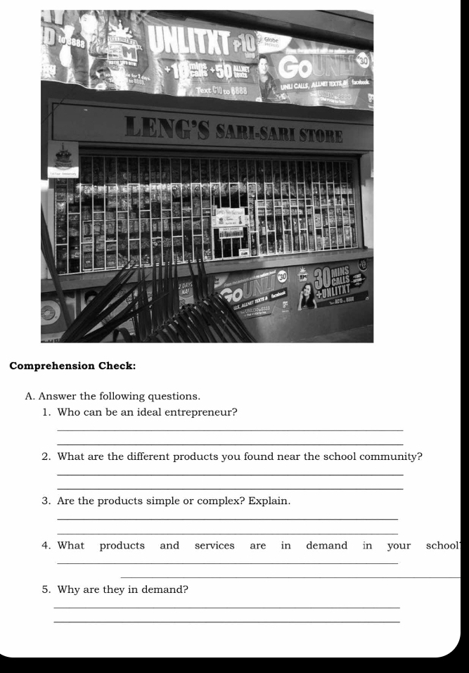 Comprehension Check: 
A. Answer the following questions. 
1. Who can be an ideal entrepreneur? 
_ 
_ 
2. What are the different products you found near the school community? 
_ 
_ 
3. Are the products simple or complex? Explain. 
_ 
_ 
4. What products and services are in demand in your school1 
_ 
_ 
5. Why are they in demand? 
_ 
_