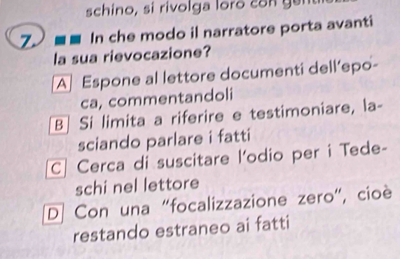 schino, sí rivolga loro con gent
Z In che modo il narratore porta avanti
la sua rievocazione?
A Espone al lettore documenti dell’epo-
ca, commentandoli
B| Si limita a riferire e testimoniare, la-
sciando parlare i fatti
C| Cerca di suscitare l'odio per i Tede-
schi nel lettore
D] Con una "focalizzazione zero”, cioè
restando estraneo ai fatti