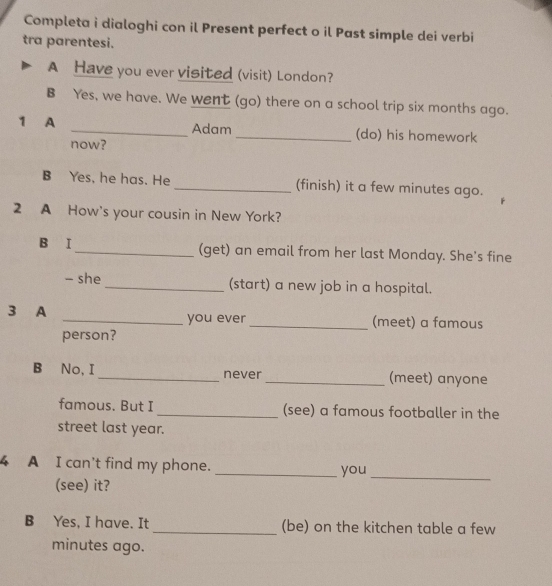 Completa i dialoghi con il Present perfect o il Past simple dei verbi 
tra parentesi. 
A Have you ever visited (visit) London? 
B Yes, we have. We went (go) there on a school trip six months ago. 
1 A _Adam _(do) his homework 
now? 
B Yes, he has. He _(finish) it a few minutes ago. 
2 A How's your cousin in New York? 
B I _(get) an email from her last Monday. She's fine 
- she _(start) a new job in a hospital. 
3 A _you ever _(meet) a famous 
person? 
B No, I _never_ (meet) anyone 
famous. But I _(see) a famous footballer in the 
street last year. 
4 A I can't find my phone. 
(see) it? _you_ 
B Yes, I have. It _(be) on the kitchen table a few 
minutes ago.