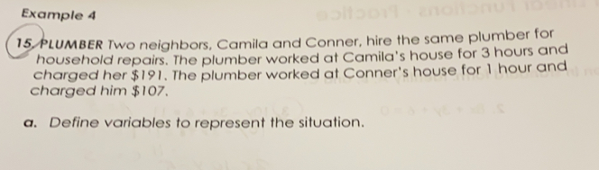 Example 4
15 PLUMBER Two neighbors, Camila and Conner, hire the same plumber for
household repairs. The plumber worked at Camila's house for 3 hours and
charged her $191. The plumber worked at Conner's house for 1 hour and
charged him $107.
a. Define variables to represent the situation..