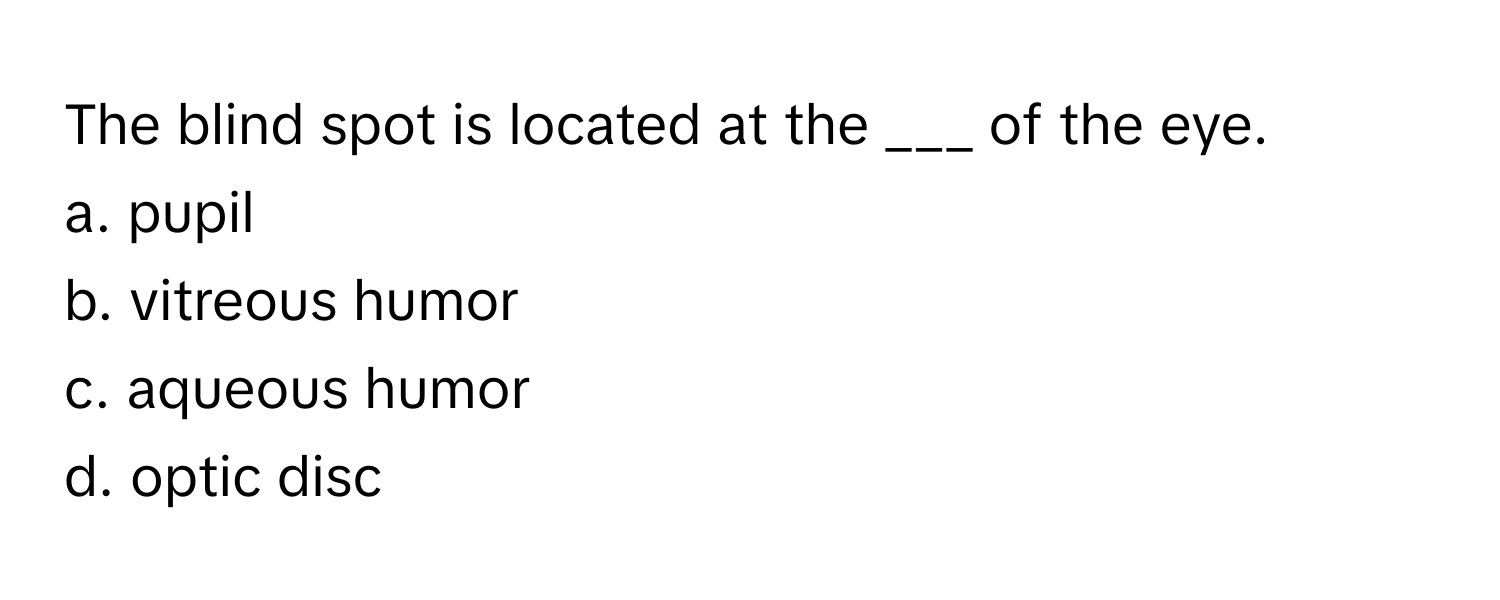 The blind spot is located at the ___ of the eye.

a. pupil 
b. vitreous humor 
c. aqueous humor 
d. optic disc