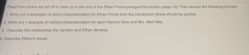 Read from where we left off in class up to the end of the Ethan Frome prologue/introduction (page 14). Then answer the following prompts: 
1. Write out 3 examples of direct characterization for Ethan Frome from the introduction (these should be quotes) 
2. Write out 1 example of indirect characterization for each Harmon Gow and Mrs. Ned Hale. 
3. Describe the relationship the narrator and Ethan develop. 
4. Describe Ethan's house.