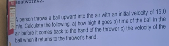 seatwork#2. 
A person throws a ball upward into the air with an initial velocity of 15.0
m/s. Calculate the following: a) how high it goes b) time of the ball in the 
air before it comes back to the hand of the thrower c) the velocity of the 
ball when it returns to the thrower's hand.