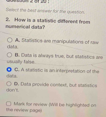 Select the best answer for the question.
2. How is a statistic different from
numerical data?
A. Statistics are manipulations of raw
data.
B. Data is always true, but statistics are
usually false.
C. A statistic is an interpretation of the
data.
D. Data provide context, but statistics
don't.
Mark for review (Will be highlighted on
the review page)