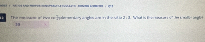 ADES / RATIOS AND PROPORTIONS PRACTICE EDULASTIC - HONORS GEOMETRY / Q 12 
12 C The measure of two complementary angles are in the ratio 2:3. What is the measure of the smaller angle?
36 χ