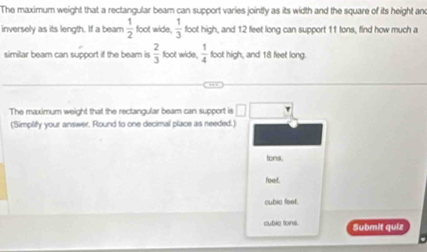 The maximum weight that a rectangular beam can support varies jointly as its width and the square of its height and
inversely as its length. If a beam  1/2  foot wide,  1/3  foot high, and 12 feet long can support 11 tons, find how much a
similar beam can support if the beam is  2/3  floot wide,  1/4  foot high, and 18 feet long.
The maximum weight that the rectangular beam can support is □ 
(Simplify your answer. Round to one decimal place as needed.)
tons.
feet.
cubie feet.
cuble tons. Submit quiz