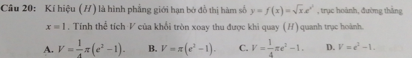 Kí hiệu (H) là hình phẳng giới hạn bở đồ thị hàm số y=f(x)=sqrt(x).e^(x^2) , trục hoành, đường thăng
x=1. Tính thể tích V của khối tròn xoay thu được khi quay (H) quanh trục hoành.
A. V= 1/4 π (e^2-1). B. V=π (e^2-1). C. V= 1/4 π e^2-1. D. V=e^2-1.