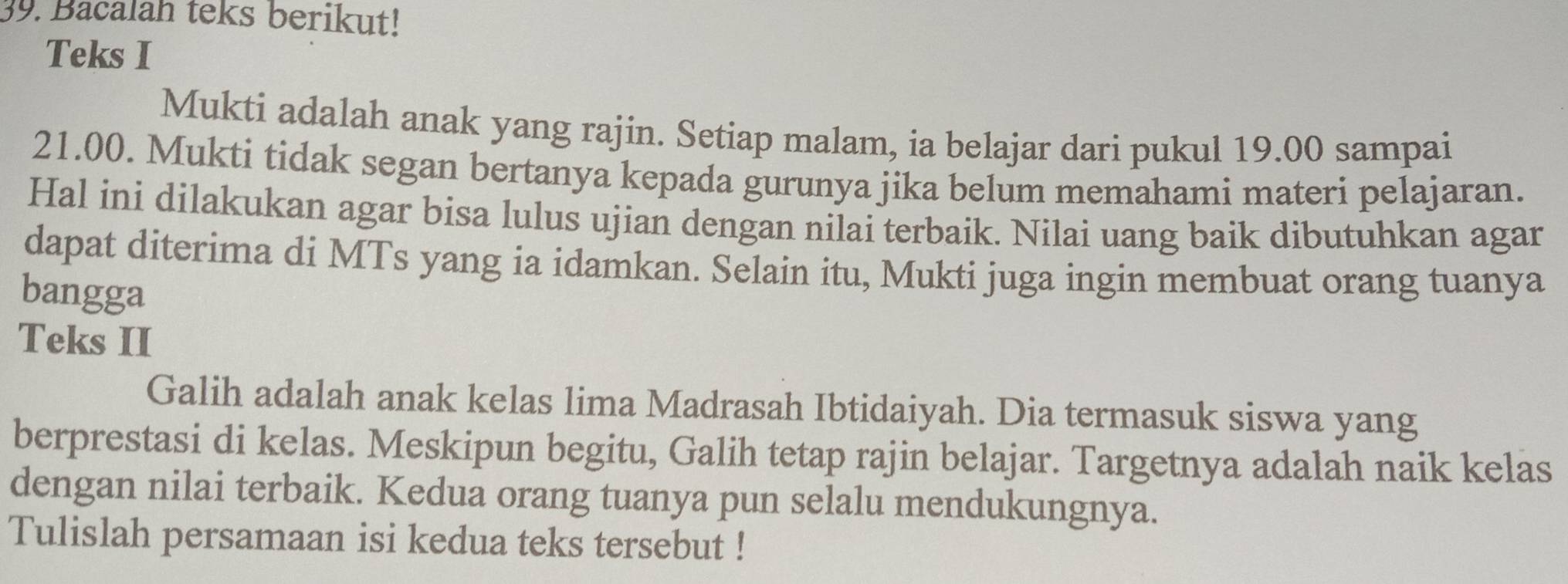 Bacalah teks berikut! 
Teks I 
Mukti adalah anak yang rajin. Setiap malam, ia belajar dari pukul 19.00 sampai
21.00. Mukti tidak segan bertanya kepada gurunya jika belum memahami materi pelajaran. 
Hal ini dilakukan agar bisa lulus ujian dengan nilai terbaik. Nilai uang baik dibutuhkan agar 
dapat diterima di MTs yang ia idamkan. Selain itu, Mukti juga ingin membuat orang tuanya 
bangga 
Teks II 
Galih adalah anak kelas lima Madrasah Ibtidaiyah. Dia termasuk siswa yang 
berprestasi di kelas. Meskipun begitu, Galih tetap rajin belajar. Targetnya adalah naik kelas 
dengan nilai terbaik. Kedua orang tuanya pun selalu mendukungnya. 
Tulislah persamaan isi kedua teks tersebut !