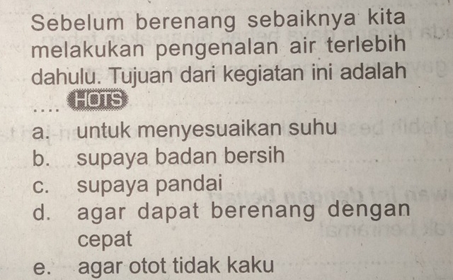 Sebelum berenang sebaiknya kita
melakukan pengenalan air terlebih
dahulu. Tujuan dari kegiatan ini adalah
HOTS
a. untuk menyesuaikan suhu
b. supaya badan bersih
c. supaya pandai
d. agar dapat berenang dengan
cepat
e. agar otot tidak kaku