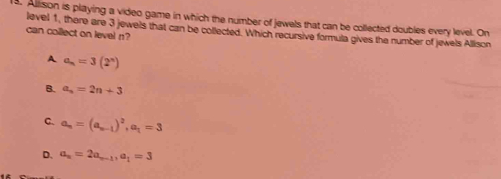 Allison is playing a video game in which the number of jewels that can be collected doubles every level. On
can collect on level n? level 1, there are 3 jewels that can be collected. Which recursive formula gives the number of jewels Allison
A a_n=3(2^n)
B. a_n=2n+3
C. a_n=(a_n-1)^2, a_1=3
D. a_n=2a_n-1, a_1=3