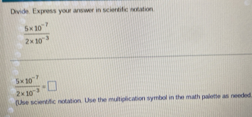 Divide. Express your answer in scientific notation.
 (5* 10^(-7))/2* 10^(-3) 
 (5* 10^(-7))/2* 10^(-3) =□
(Use scientific notation. Use the multiplication symbol in the math palette as needed.
