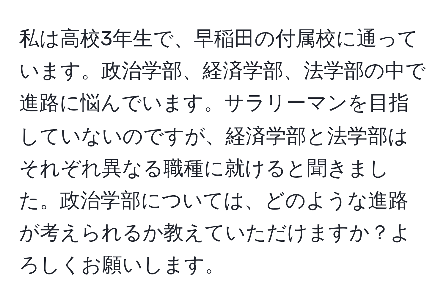 私は高校3年生で、早稲田の付属校に通っています。政治学部、経済学部、法学部の中で進路に悩んでいます。サラリーマンを目指していないのですが、経済学部と法学部はそれぞれ異なる職種に就けると聞きました。政治学部については、どのような進路が考えられるか教えていただけますか？よろしくお願いします。