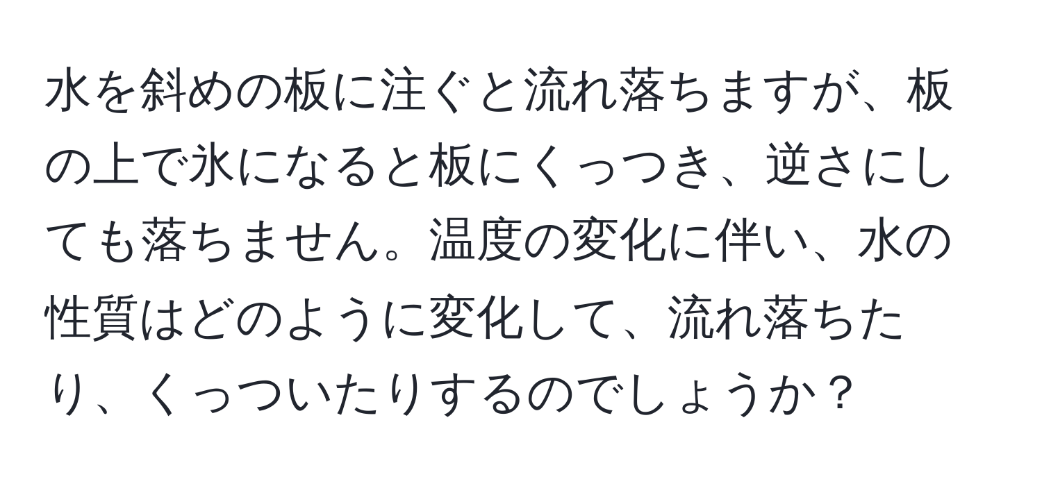 水を斜めの板に注ぐと流れ落ちますが、板の上で氷になると板にくっつき、逆さにしても落ちません。温度の変化に伴い、水の性質はどのように変化して、流れ落ちたり、くっついたりするのでしょうか？