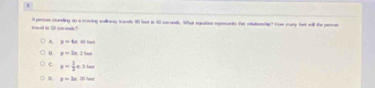 A person standing on a moving walloway travels 80 feet in 40 seconds. What equation represents this relationship? How many feet will the persomn
tavell is 1D seconda?
A. y=4x.60fent
0 y=2x,2len
c y= 1/2 x.5lm
D. y=2x:20limt