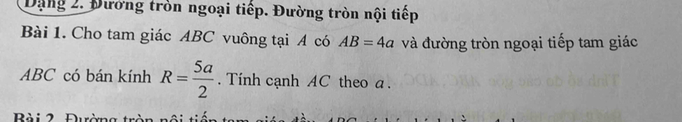 Dạng 2. Đướng tròn ngoại tiếp. Đường tròn nội tiếp 
Bài 1. Cho tam giác ABC vuông tại A có AB=4a và đường tròn ngoại tiếp tam giác
ABC có bán kính R= 5a/2 . Tính cạnh AC theo a.
B à i 2 Đườn g