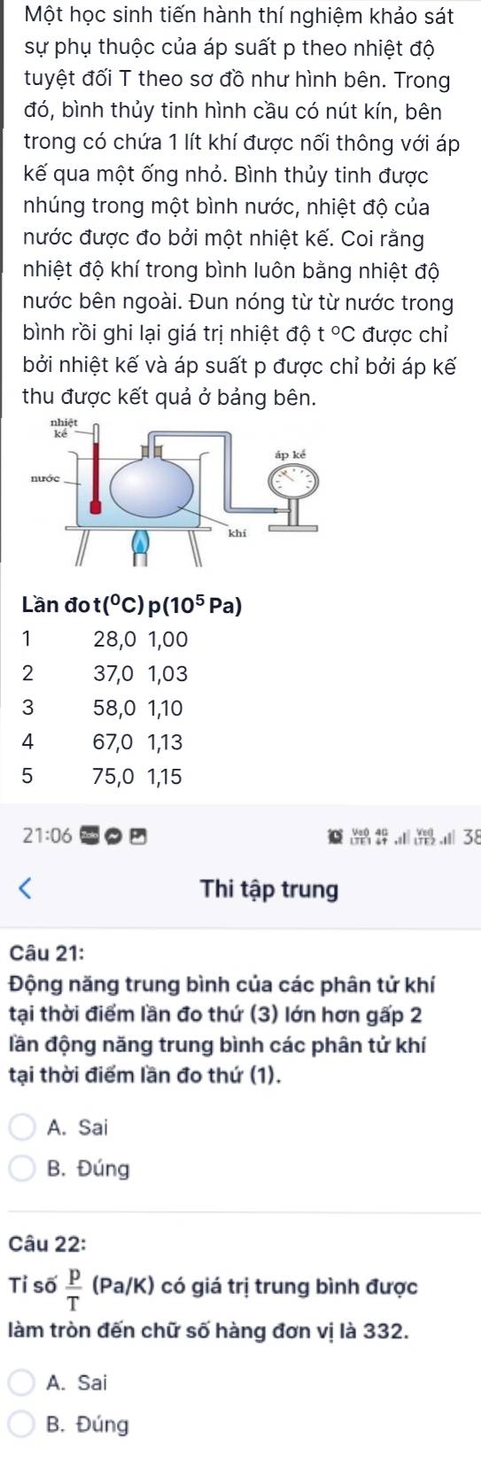 Một học sinh tiến hành thí nghiệm khảo sát
sự phụ thuộc của áp suất p theo nhiệt độ
tuyệt đối T theo sơ đồ như hình bên. Trong
đó, bình thủy tinh hình cầu có nút kín, bên
trong có chứa 1 lít khí được nối thông với áp
kế qua một ống nhỏ. Bình thủy tinh được
nhúng trong một bình nước, nhiệt độ của
nước được đo bởi một nhiệt kế. Coi rằng
nhiệt độ khí trong bình luôn bằng nhiệt độ
nước bên ngoài. Đun nóng từ từ nước trong
bình rồi ghi lại giá trị nhiệt độ t°C được chỉ
bởi nhiệt kế và áp suất p được chỉ bởi áp kế
thu được kết quả ở bảng bên.
Lần đo t(^circ C) p(10^5 Pa)
1 28,0 1,00
2 37, 0 1, 03
3 58, 0 1, 10
4 67, 0 1, 13
5 75, 0 1, 15
21:06 .Ⅲ 38
beginarrayr 40 44endarray ,sl beginarrayr Vel 1TF2endarray
Thi tập trung
Câu 21:
Động năng trung bình của các phân tử khí
tại thời điểm lần đo thứ (3) lớn hơn gấp 2
dần động năng trung bình các phân tử khí
tại thời điểm lần đo thứ (1).
A. Sai
B. Đúng
Câu 22:
Tỉ số  p/T (Pa/K) có giá trị trung bình được
làm tròn đến chữ số hàng đơn vị là 332.
A. Sai
B. Đúng