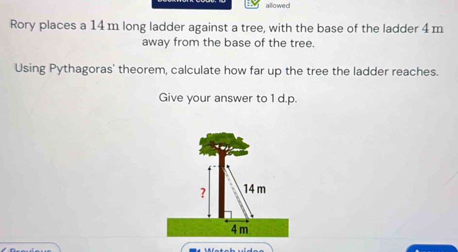 allowed 
Rory places a 14 m long ladder against a tree, with the base of the ladder 4m
away from the base of the tree. 
Using Pythagoras' theorem, calculate how far up the tree the ladder reaches. 
Give your answer to 1 d.p. 
? 14 m
4 m