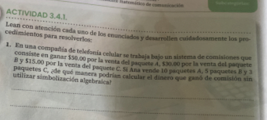 Este matemático de comunicación Sube segartice 
ACTIVIDAD 3.4.1. 
Lean con atención cada uno de los enunciados y desarrollen cuidadosamente los pro- 
cedimientos para resolverlos: 
1. En una compañía de telefonía celular se trabaja bajo un sistema de comisiones que 
consiste en ganar $50,00 par la venta del paquete A. $30,00 por la venta del paquete 
B y $15.00 por la venta del paquete C. Si Ana vende 10 paquetes A, 5 paquetes B y 3
paquetes C_v ¿de qué manera podrían calcular el dinero que ganó de comisión sin 
utilizar simbolización algebraica? 
_ 
_