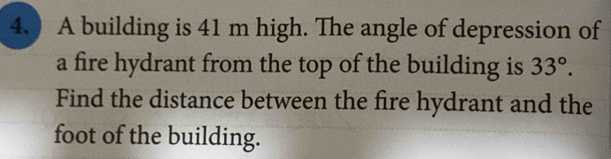 4.) A building is 41 m high. The angle of depression of 
a fire hydrant from the top of the building is 33°. 
Find the distance between the fire hydrant and the 
foot of the building.