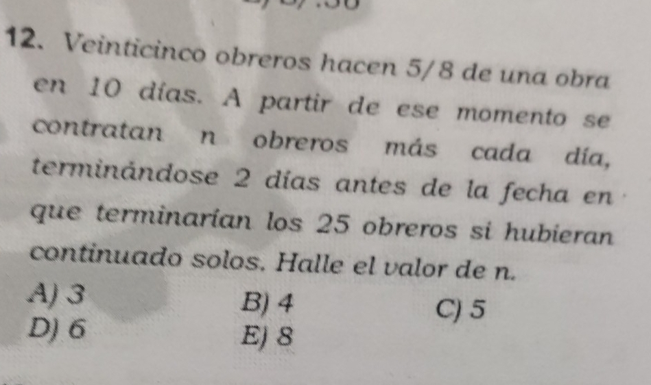 Veinticinco obreros hacen 5/8 de una obra
en 10 días. A partir de ese momento se
contratan n obreros más cada día,
terminándose 2 días antes de la fecha en
que terminarían los 25 obreros si hubieran
continuado solos. Halle el valor de n.
A) 3 B) 4 C) 5
D) 6 E) 8