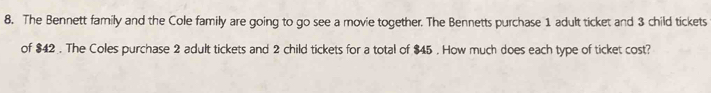 The Bennett family and the Cole family are going to go see a movie together. The Bennetts purchase 1 adult ticket and 3 child tickets 
of $42. The Coles purchase 2 adult tickets and 2 child tickets for a total of $45. How much does each type of ticket cost?