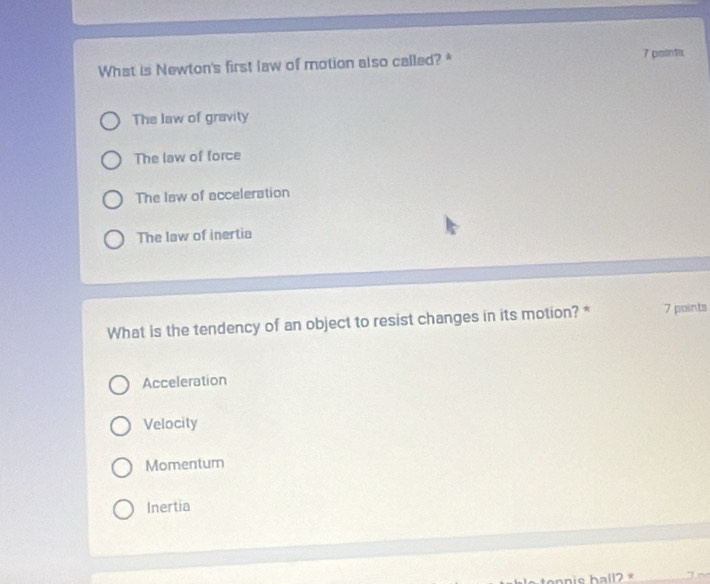 What is Newton's first law of motion also called? * 7 potnta
The law of gravity
The law of force
The law of acceleration
The law of inertia
What is the tendency of an object to resist changes in its motion? * 7 points
Acceleration
Velocity
Momentum
Inertia
hall? *_