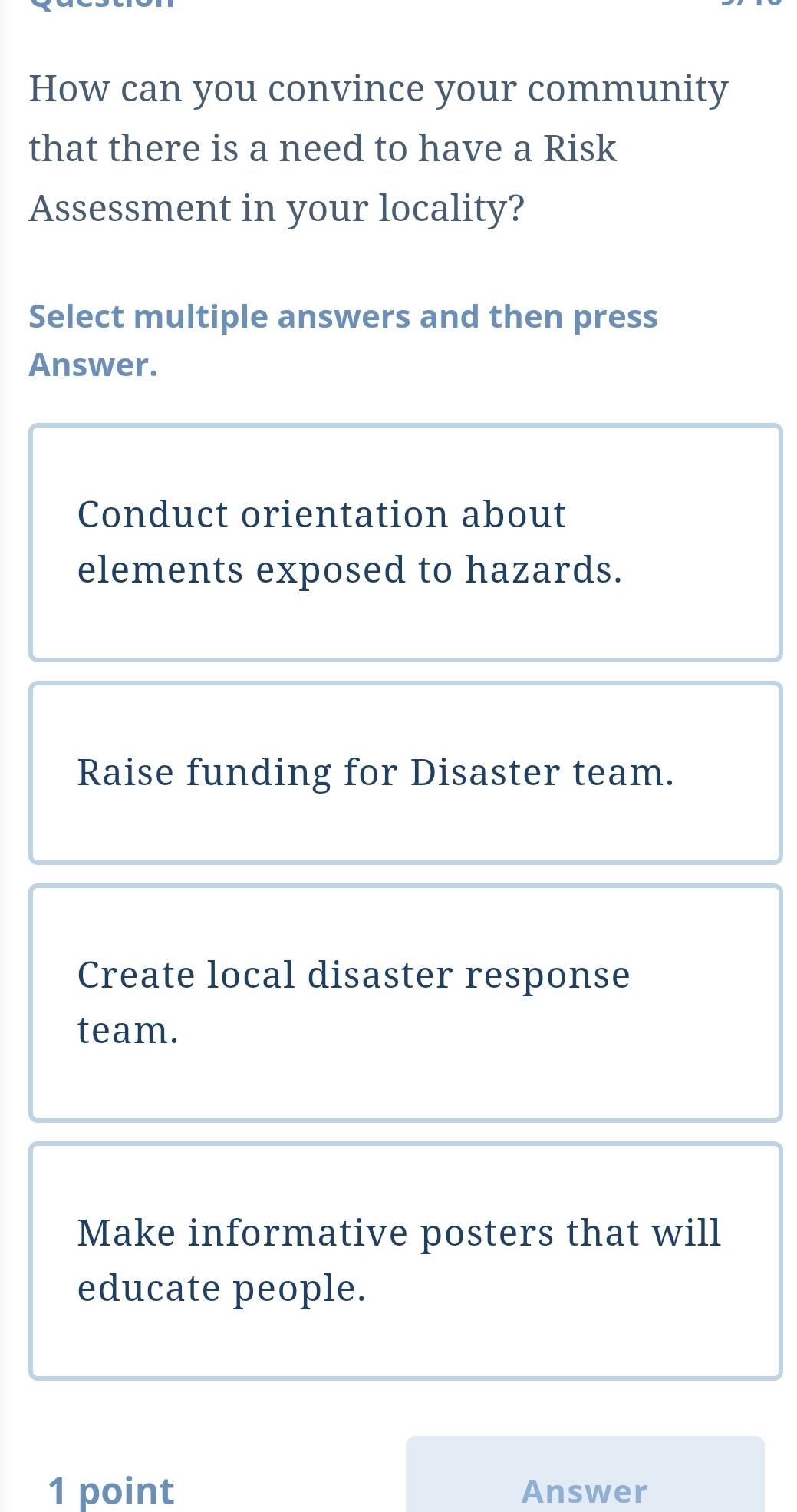 How can you convince your community
that there is a need to have a Risk
Assessment in your locality?
Select multiple answers and then press
Answer.
Conduct orientation about
elements exposed to hazards.
Raise funding for Disaster team.
Create local disaster response
team.
Make informative posters that will
educate people.
1 point Answer