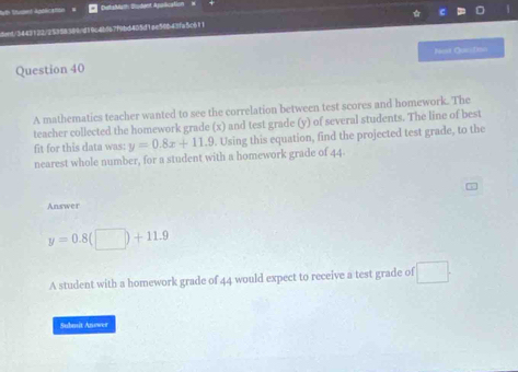 DetsMath Bodent Apolication 
dent/3443122/25958389/d19c4b967f9bd405d1ae5db42fa5c611 
Question 40 Nost Cuustrv 
A mathematics teacher wanted to see the correlation between test scores and homework. The 
teacher collected the homework grade (x) and test grade (y) of several students. The line of best 
fit for this data was: y=0.8x+11.9. Using this equation, find the projected test grade, to the 
nearest whole number, for a student with a homework grade of 44. 
Answer
y=0.8(□ )+11.9
A student with a homework grade of 44 would expect to receive a test grade of □. 
Submit Anower