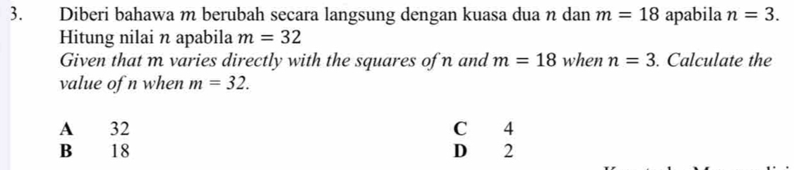 Diberi bahawa m berubah secara langsung dengan kuasa dua n dan m=18 apabila n=3. 
Hitung nilai n apabila m=32
Given that m varies directly with the squares of n and m=18 when n=3. Calculate the
value of n when m=32.
A 32 C 4
B 18 D 2