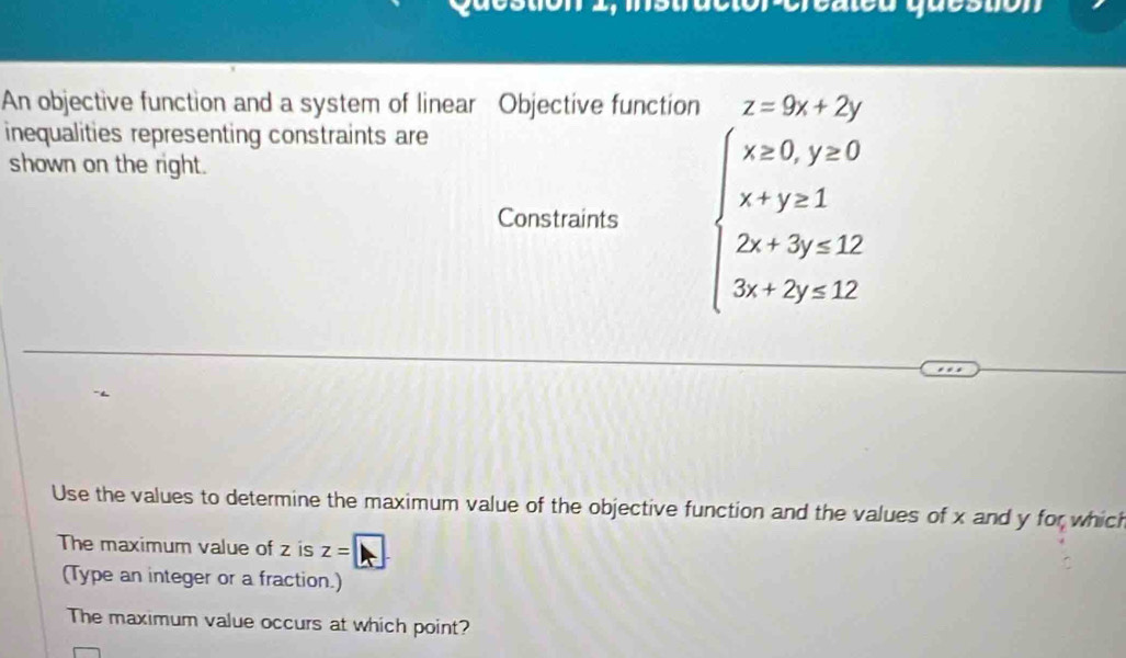 An objective function and a system of linear Objective function z=9x+2y
inequalities representing constraints are
shown on the right.
Constraints beginarrayl x=0,y=0 x+y=1 2x+3y≤ 12 3x+2y≤ 12endarray.
Use the values to determine the maximum value of the objective function and the values of x and y for which
The maximum value of z is z=□
(Type an integer or a fraction.)
The maximum value occurs at which point?