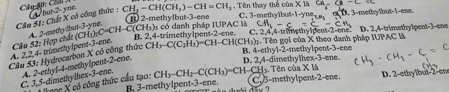 Chât Á
but -2 - yne.
Câu 51: Chất X có công thức : CH_3-CH(CH_3)-CH=CH_2. Tên thay thế của X là
B 2 -methylbut -3 -ene C. 3 -methylbu t-1-y e D. 3 -methylbut- 1 -ene.
Câu 52: Hợp chất A. 2 -methylbut -3 -yne.
3 có danh pháp IUPAC là CH_1, 
A. 2, 2, 4 - trimethylpent- 3 -ene. (CH_3)_2C=CH-C(CH_3) B. 2, 4 -trimethylpent- 2 -ene. C. 2, 4, 4 -trimethylpent -2- ene. D. 2, 4 -trimethylpent- 3 -ene
B. 4 -ethyl -2 -methylpent -3 -ene
Câu 53: Hydrocarbon X có công thức CH_3-C(C_2H_5)=CH-CH(CH_3)_2. Tên gọi của X theo danh pháp IUPAC là
A. 2 -ethyl- 4 -methylpent- 2 -ene.
D. 2, 4 -dimethylhex -3 -ene.
C. 3, 5 -dimethylhex- 3 -ene.
* kene X có công thức cấu tạo: CH_3-CH_2-C(CH_3)=CH-CH_3. Tên của Xla
B. 3 -methylpent -3 -ene. C. 3 -methylpent -2 -ene. D. 2 -ethylbut -2 -en
o dới đâv ?