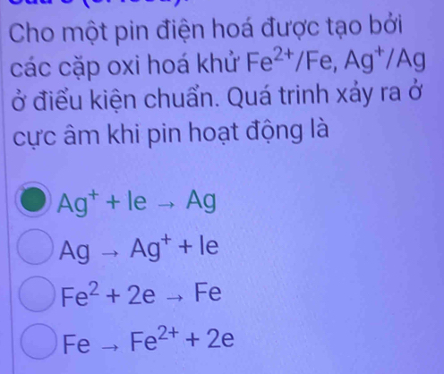 Cho một pin điện hoá được tạo bởi
các cặp oxi hoá khử Fe^(2+)/Fe, Ag^+/Ag
ở điểu kiện chuẩn. Quá trinh xảy ra ở
cực âm khi pin hoạt động là
Ag^++leto Ag
Agto Ag^++le
Fe^2+2eto Fe
Fe Fe^(2+)+2e