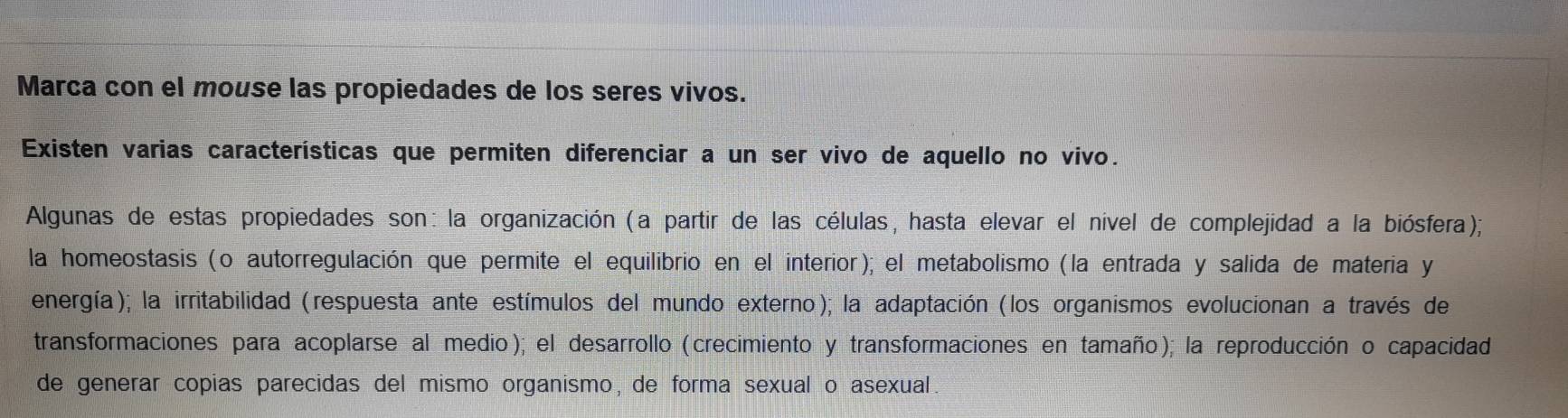 Marca con el mouse las propiedades de los seres vivos.
Existen varias características que permiten diferenciar a un ser vivo de aquello no vivo.
Algunas de estas propiedades son: la organización (a partir de las células, hasta elevar el nível de complejidad a la biósfera);
la homeostasis (o autorregulación que permite el equilibrio en el interior); el metabolismo (la entrada y salida de materia y
energía); la irritabilidad (respuesta ante estímulos del mundo externo); la adaptación (los organismos evolucionan a través de
transformaciones para acoplarse al medio); el desarrollo (crecimiento y transformaciones en tamaño); la reproducción o capacidad
de generar copias parecidas del mismo organismo, de forma sexual o asexual.