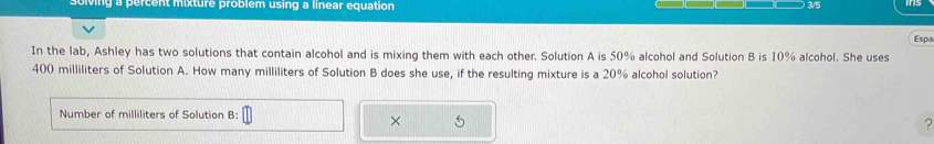 ng a percent mixture problem using a linear equation 3/5 
Espa 
In the lab, Ashley has two solutions that contain alcohol and is mixing them with each other. Solution A is 50% alcohol and Solution B is 10% alcohol. She uses
400 milliliters of Solution A. How many milliliters of Solution B does she use, if the resulting mixture is a 20% alcohol solution? 
Number of milliliters of Solution B: 
× 5 
?