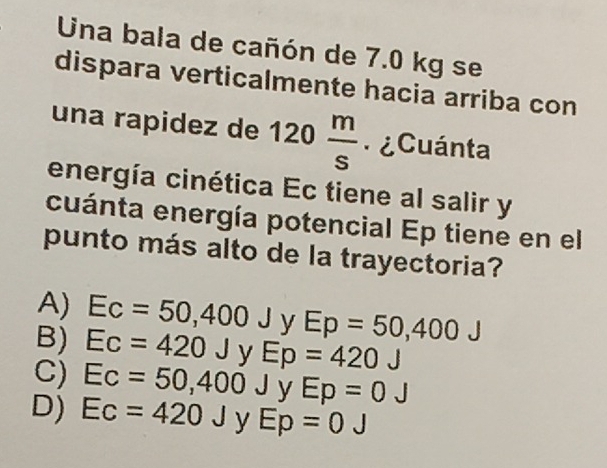 Una bala de cañón de 7.0 kg se
dispara verticalmente hacia arriba con
una rapidez de 120 m/s  ¿Cuánta
energía cinética Ec tiene al salir y
cuánta energía potencial Ep tiene en el
punto más alto de la trayectoria?
A) Ec=50,400J y Ep=50,400J
B) Ec=420J. Ep=420 J°
C) Ec=50,400J y Ep=0 J
D) Ec=420J y Ep=0J