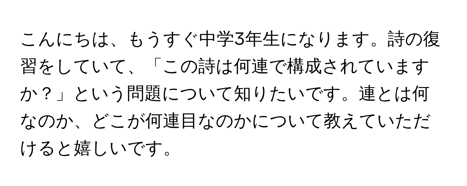 こんにちは、もうすぐ中学3年生になります。詩の復習をしていて、「この詩は何連で構成されていますか？」という問題について知りたいです。連とは何なのか、どこが何連目なのかについて教えていただけると嬉しいです。