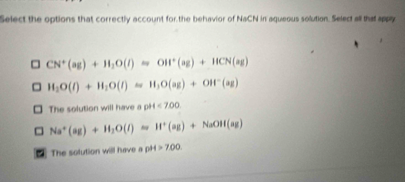 Select the options that correctly account for the behavior of NaCN in aqueous solution. Select all that appy
CN^+(ag)+H_2O(l)=OH^+(ag)+HCN(ag)
H_2O(l)+H_2O(l)=H_3O(ag)+OH^-(ag)
The solution will have a pH<7.00.
Na^+(ag)+H_2O(l)=H^+(ag)+NaOH(ag)
* The solution will have a pH >7.00.