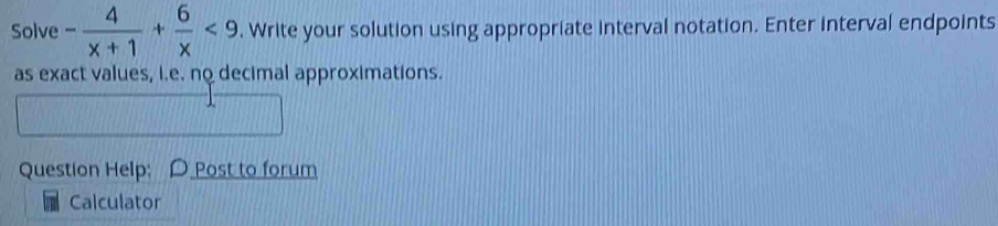 Solve - 4/x+1 + 6/x <9</tex> . Write your solution using appropriate interval notation. Enter interval endpoints 
as exact values, i.e. no decimal approximations. 
Question Help; O Post to forum 
Calculator