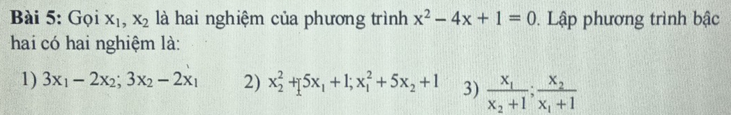 Gọi X_1, X_2 là hai nghiệm của phương trình x^2-4x+1=0. Lập phương trình bậc
hai có hai nghiệm là:
1) 3x_1-2x_2; 3x_2-2x_1 2) x_2^(2+[5x_1)+1; x_1^(2+5x_2)+1 3) frac x_1x_2+1; frac x_2x_1+1